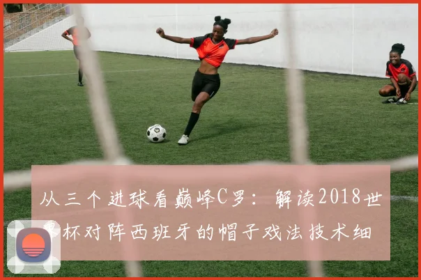 从三个进球看巅峰C罗：解读2018世界杯对阵西班牙的帽子戏法技术细节