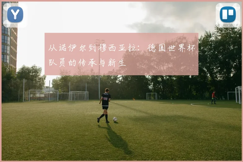 从诺伊尔到穆西亚拉：德国世界杯队员的传承与新生